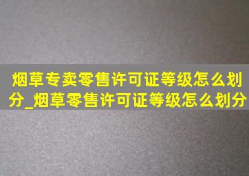 烟草专卖零售许可证等级怎么划分_烟草零售许可证等级怎么划分