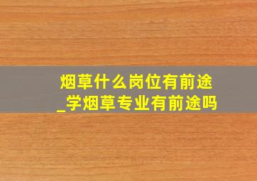 烟草什么岗位有前途_学烟草专业有前途吗