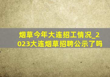 烟草今年大连招工情况_2023大连烟草招聘公示了吗