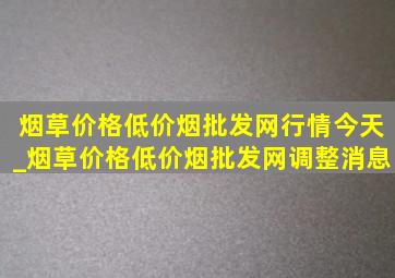 烟草价格(低价烟批发网)行情今天_烟草价格(低价烟批发网)调整消息