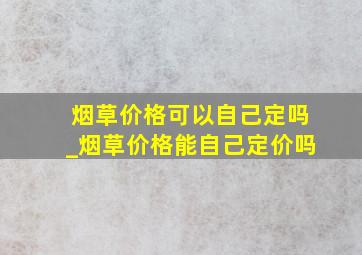 烟草价格可以自己定吗_烟草价格能自己定价吗