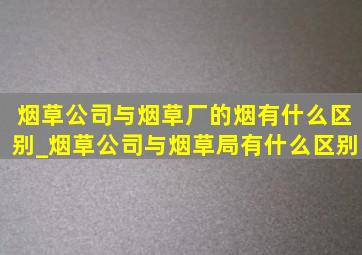 烟草公司与烟草厂的烟有什么区别_烟草公司与烟草局有什么区别