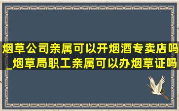 烟草公司亲属可以开烟酒专卖店吗_烟草局职工亲属可以办烟草证吗