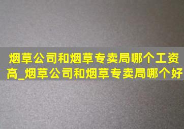 烟草公司和烟草专卖局哪个工资高_烟草公司和烟草专卖局哪个好