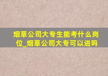 烟草公司大专生能考什么岗位_烟草公司大专可以进吗