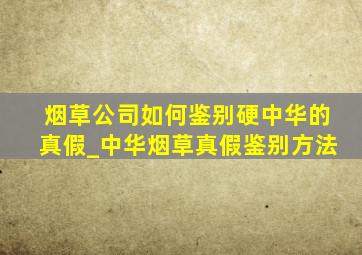 烟草公司如何鉴别硬中华的真假_中华烟草真假鉴别方法