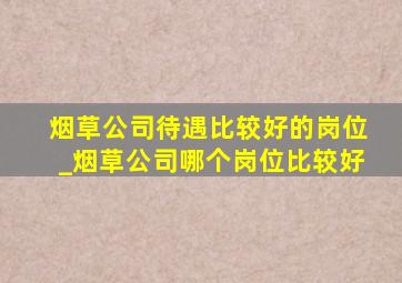 烟草公司待遇比较好的岗位_烟草公司哪个岗位比较好