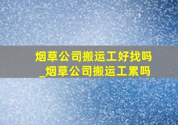 烟草公司搬运工好找吗_烟草公司搬运工累吗