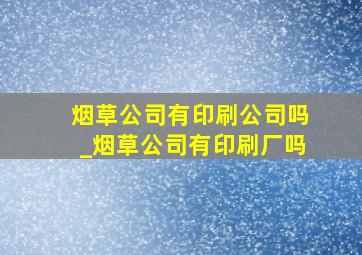 烟草公司有印刷公司吗_烟草公司有印刷厂吗