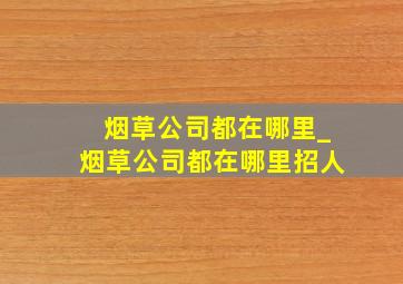 烟草公司都在哪里_烟草公司都在哪里招人