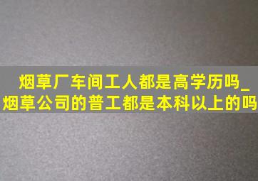 烟草厂车间工人都是高学历吗_烟草公司的普工都是本科以上的吗