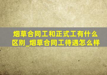 烟草合同工和正式工有什么区别_烟草合同工待遇怎么样