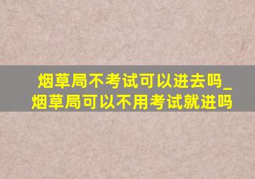 烟草局不考试可以进去吗_烟草局可以不用考试就进吗