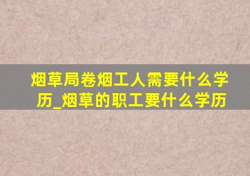 烟草局卷烟工人需要什么学历_烟草的职工要什么学历