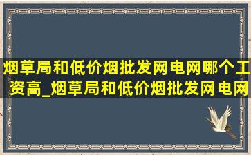 烟草局和(低价烟批发网)电网哪个工资高_烟草局和(低价烟批发网)电网哪个好