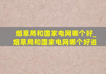 烟草局和国家电网哪个好_烟草局和国家电网哪个好进