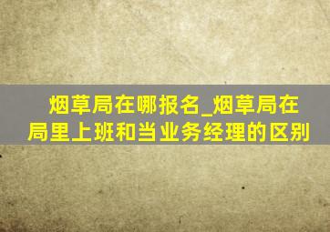 烟草局在哪报名_烟草局在局里上班和当业务经理的区别