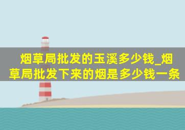 烟草局批发的玉溪多少钱_烟草局批发下来的烟是多少钱一条