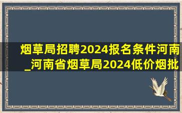 烟草局招聘2024报名条件河南_河南省烟草局2024(低价烟批发网)招聘条件