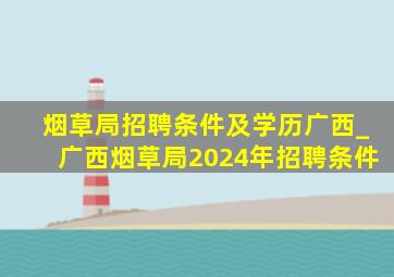 烟草局招聘条件及学历广西_广西烟草局2024年招聘条件