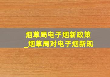 烟草局电子烟新政策_烟草局对电子烟新规