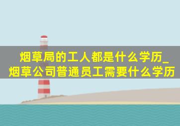 烟草局的工人都是什么学历_烟草公司普通员工需要什么学历