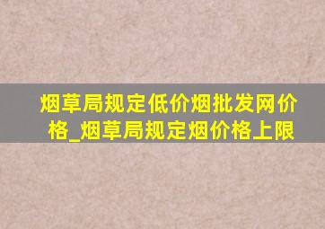 烟草局规定(低价烟批发网)价格_烟草局规定烟价格上限