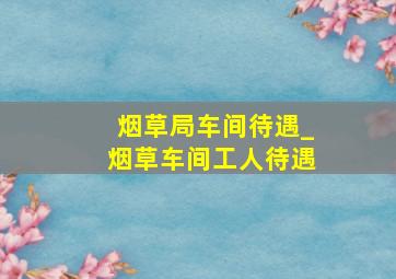 烟草局车间待遇_烟草车间工人待遇