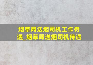 烟草局送烟司机工作待遇_烟草局送烟司机待遇