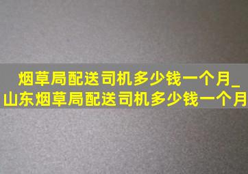 烟草局配送司机多少钱一个月_山东烟草局配送司机多少钱一个月