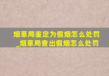 烟草局鉴定为假烟怎么处罚_烟草局查出假烟怎么处罚