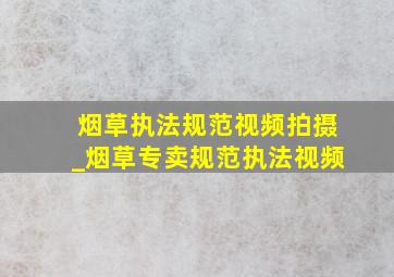 烟草执法规范视频拍摄_烟草专卖规范执法视频