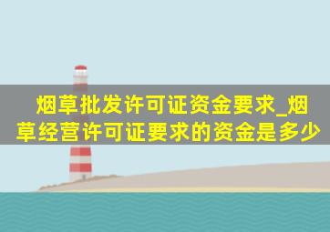 烟草批发许可证资金要求_烟草经营许可证要求的资金是多少