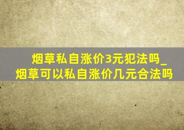 烟草私自涨价3元犯法吗_烟草可以私自涨价几元合法吗