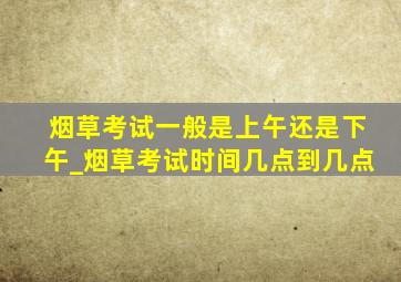 烟草考试一般是上午还是下午_烟草考试时间几点到几点