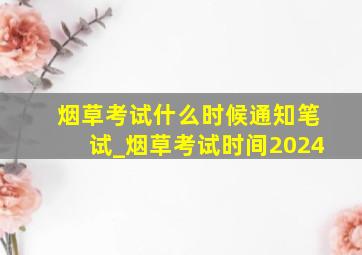 烟草考试什么时候通知笔试_烟草考试时间2024