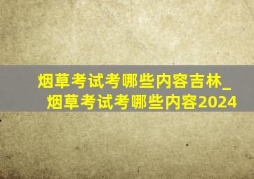 烟草考试考哪些内容吉林_烟草考试考哪些内容2024