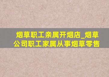 烟草职工亲属开烟店_烟草公司职工家属从事烟草零售