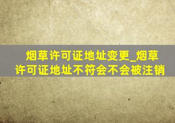 烟草许可证地址变更_烟草许可证地址不符会不会被注销