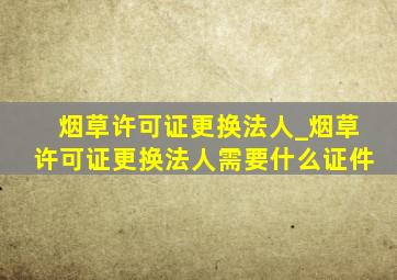 烟草许可证更换法人_烟草许可证更换法人需要什么证件