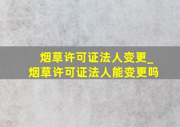 烟草许可证法人变更_烟草许可证法人能变更吗