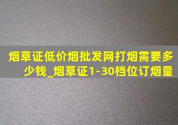 烟草证(低价烟批发网)打烟需要多少钱_烟草证1-30档位订烟量