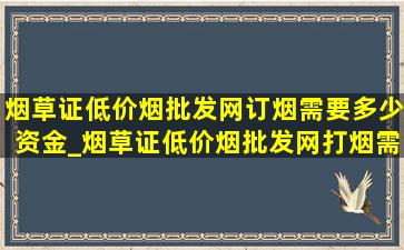 烟草证(低价烟批发网)订烟需要多少资金_烟草证(低价烟批发网)打烟需要多少钱