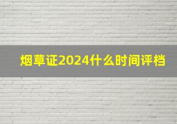 烟草证2024什么时间评档