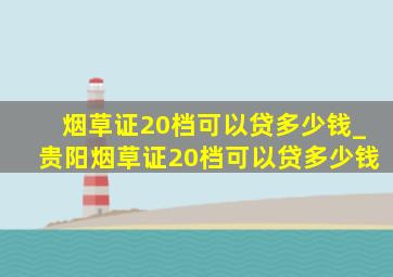 烟草证20档可以贷多少钱_贵阳烟草证20档可以贷多少钱