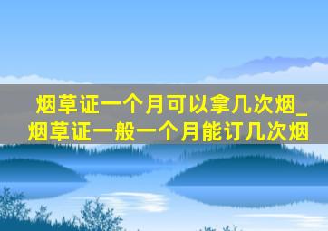 烟草证一个月可以拿几次烟_烟草证一般一个月能订几次烟