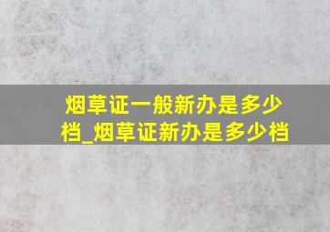 烟草证一般新办是多少档_烟草证新办是多少档