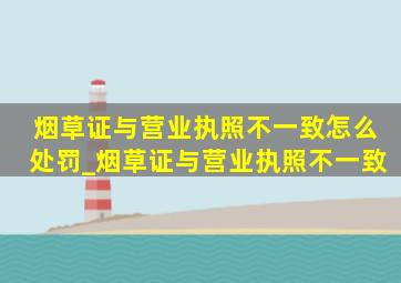 烟草证与营业执照不一致怎么处罚_烟草证与营业执照不一致