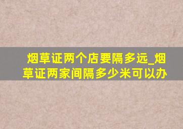 烟草证两个店要隔多远_烟草证两家间隔多少米可以办