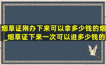 烟草证刚办下来可以拿多少钱的烟_烟草证下来一次可以进多少钱的烟